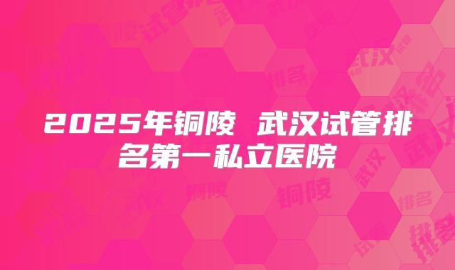 2025年铜陵 武汉试管排名第一私立医院