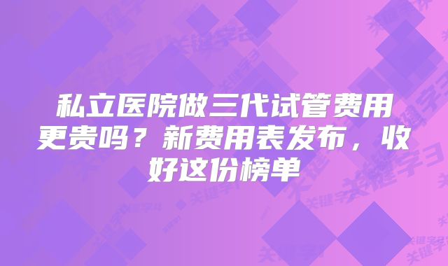 私立医院做三代试管费用更贵吗?新费用表发布,收好这份榜单