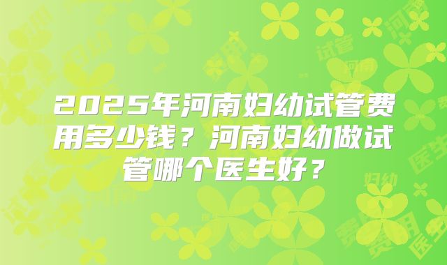 2025年河南妇幼试管费用多少钱？河南妇幼做试管哪个医生好？