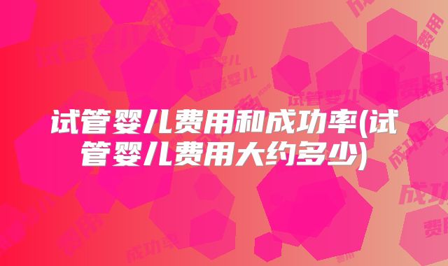 试管婴儿费用和成功率(试管婴儿费用大约多少)