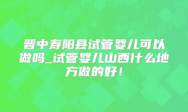 晋中寿阳县试管婴儿可以做吗_试管婴儿山西什么地方做的好！
