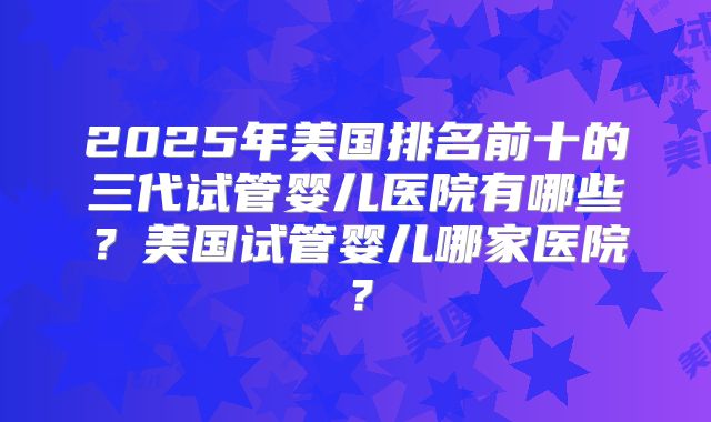 2025年美国排名前十的三代试管婴儿医院有哪些？美国试管婴儿哪家医院？