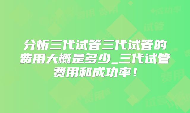 分析三代试管三代试管的费用大概是多少_三代试管费用和成功率！