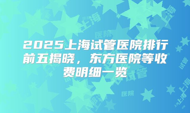 2025上海试管医院排行前五揭晓，东方医院等收费明细一览