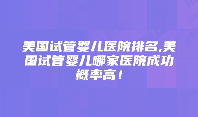 美国试管婴儿医院排名,美国试管婴儿哪家医院成功概率高！