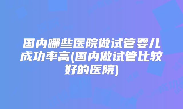 国内哪些医院做试管婴儿成功率高(国内做试管比较好的医院)
