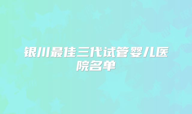 银川最佳三代试管婴儿医院名单