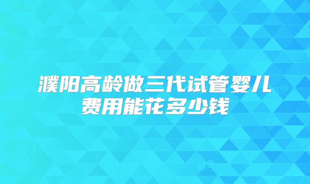 濮阳高龄做三代试管婴儿费用能花多少钱