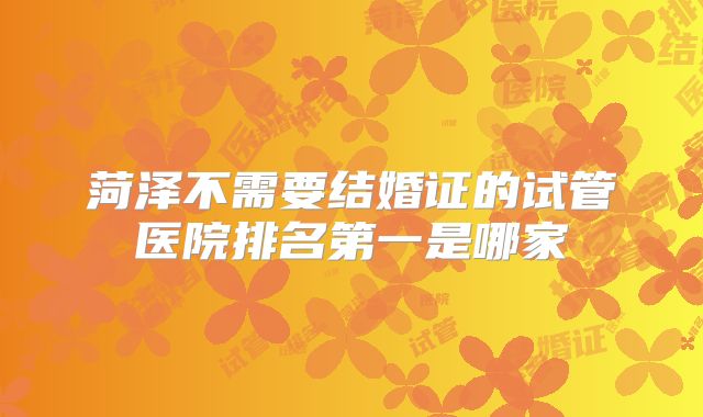 菏泽不需要结婚证的试管医院排名第一是哪家