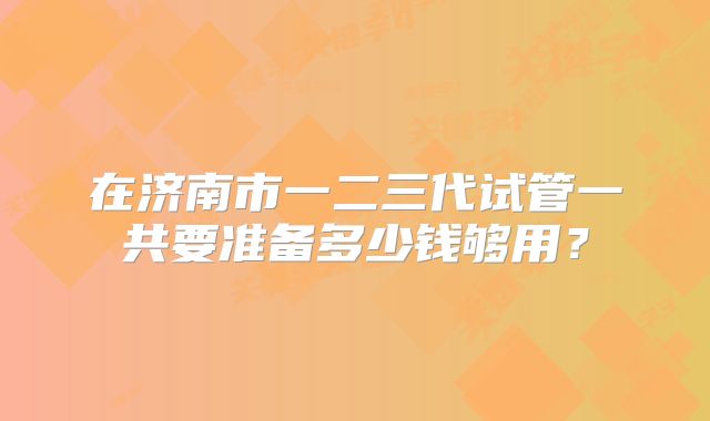 在济南市一二三代试管一共要准备多少钱够用？