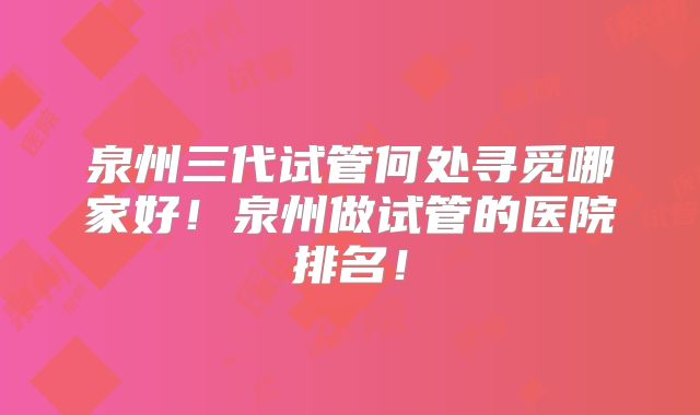泉州三代试管何处寻觅哪家好！泉州做试管的医院排名！