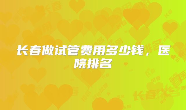 长春做试管费用多少钱，医院排名