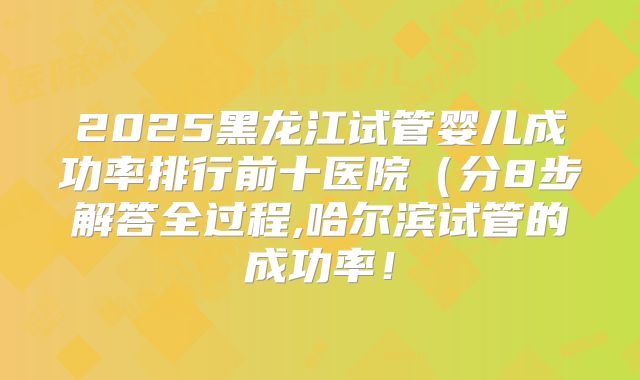 2025黑龙江试管婴儿成功率排行前十医院（分8步解答全过程,哈尔滨试管的成功率！