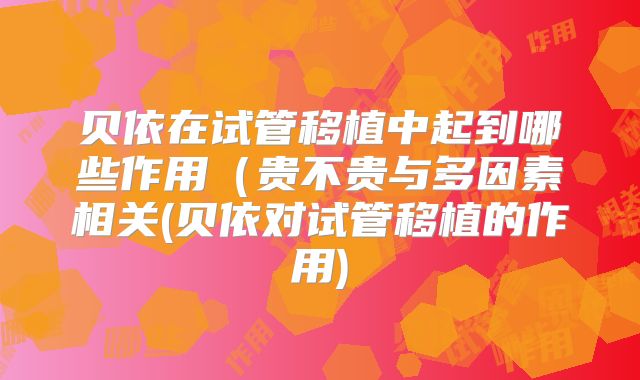贝依在试管移植中起到哪些作用(贵不贵与多因素相关(贝依对试管移植的作用)