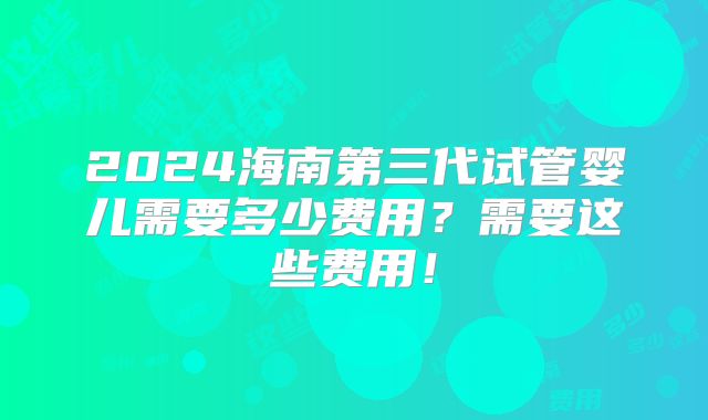 2024海南第三代试管婴儿需要多少费用?需要这些费用!