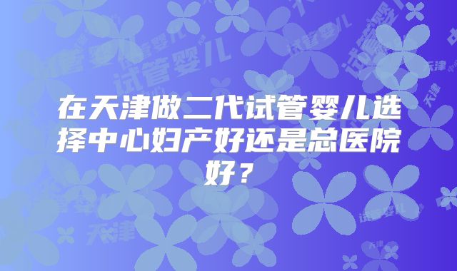 在天津做二代试管婴儿选择中心妇产好还是总医院好?