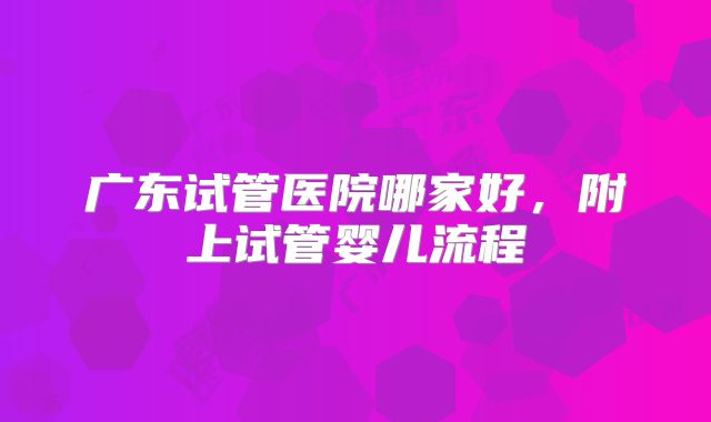 广东试管医院哪家好，附上试管婴儿流程