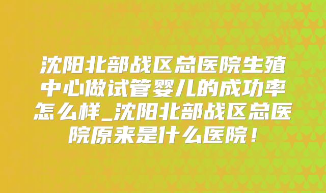 沈阳北部战区总医院生殖中心做试管婴儿的成功率怎么样_沈阳北部战区总医院原来是什么医院！