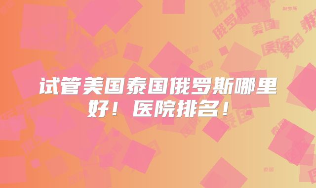 试管美国泰国俄罗斯哪里好！医院排名！