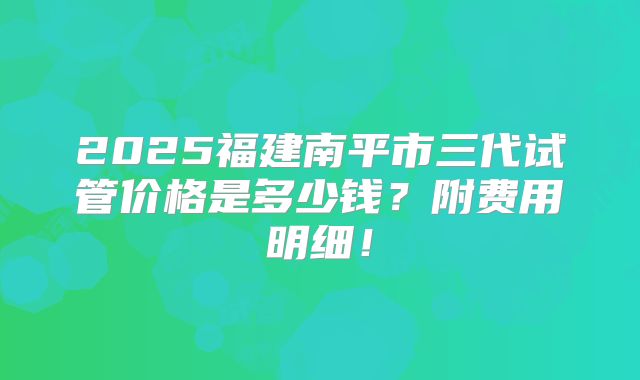 2025福建南平市三代试管价格是多少钱？附费用明细！