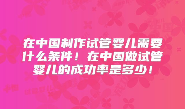 在中国制作试管婴儿需要什么条件！在中国做试管婴儿的成功率是多少！