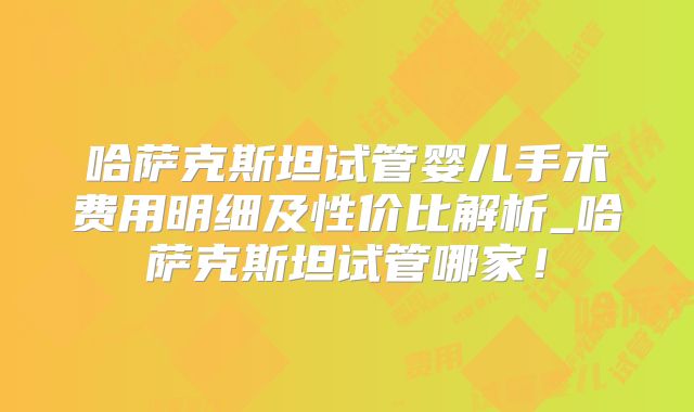 哈萨克斯坦试管婴儿手术费用明细及性价比解析_哈萨克斯坦试管哪家！