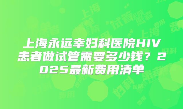 上海永远幸妇科医院HIV患者做试管需要多少钱？2025最新费用清单