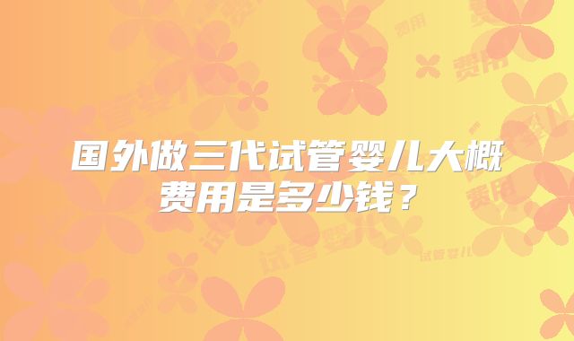国外做三代试管婴儿大概费用是多少钱？