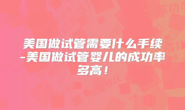 美国做试管需要什么手续-美国做试管婴儿的成功率多高！