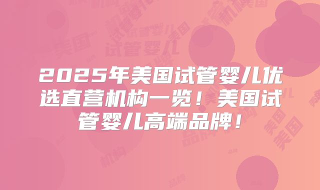 2025年美国试管婴儿优选直营机构一览！美国试管婴儿高端品牌！