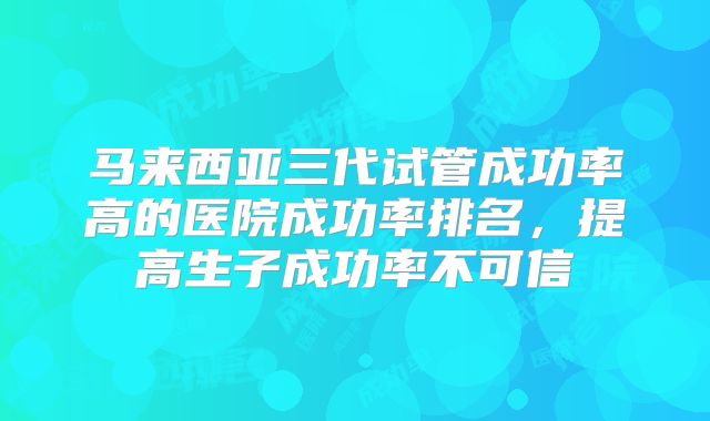 马来西亚三代试管成功率高的医院成功率排名，提高生子成功率不可信