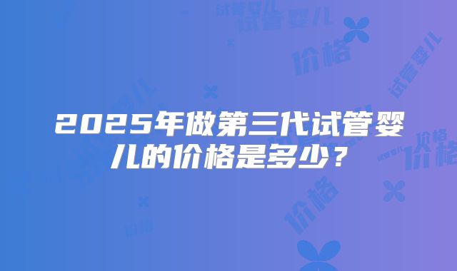 2025年做第三代试管婴儿的价格是多少?
