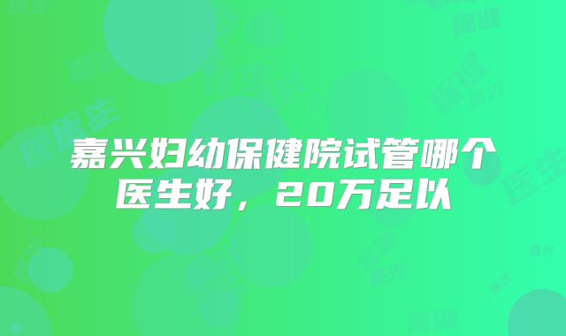 嘉兴妇幼保健院试管哪个医生好,20万足以