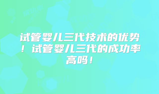 试管婴儿三代技术的优势！试管婴儿三代的成功率高吗！