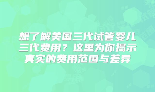 想了解美国三代试管婴儿三代费用？这里为你揭示真实的费用范围与差异