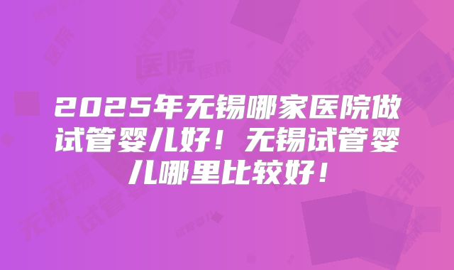 2025年无锡哪家医院做试管婴儿好!无锡试管婴儿哪里比较好!