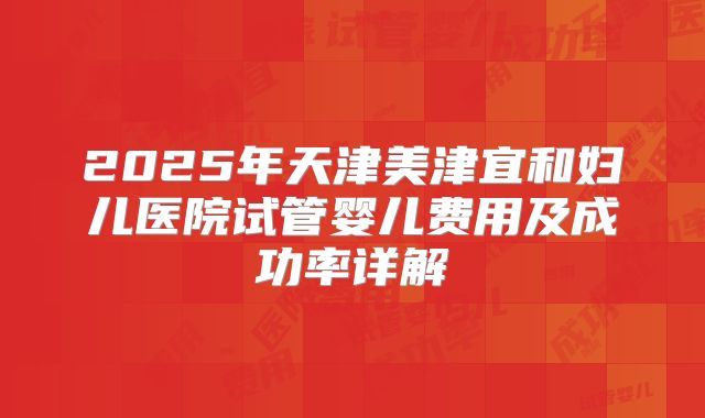 2025年天津美津宜和妇儿医院试管婴儿费用及成功率详解