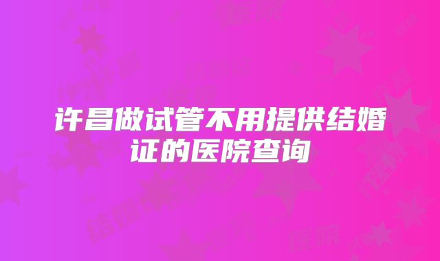 许昌做试管不用提供结婚证的医院查询