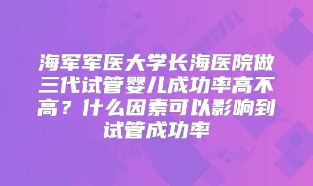 海军军医大学长海医院做三代试管婴儿成功率高不高？什么因素可以影响到试管成功率