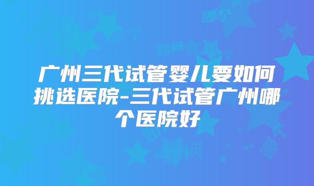 广州三代试管婴儿要如何挑选医院-三代试管广州哪个医院好