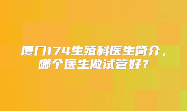 厦门174生殖科医生简介，哪个医生做试管好？