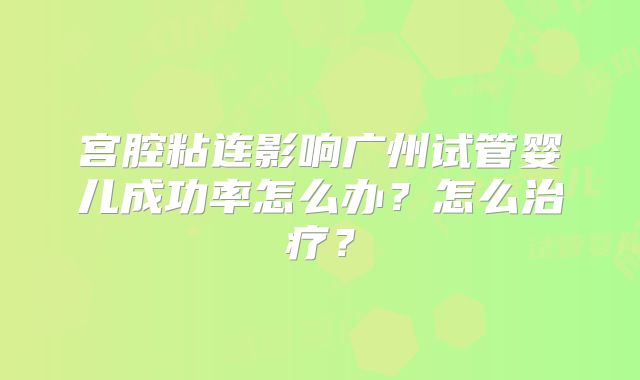 宫腔粘连影响广州试管婴儿成功率怎么办?怎么治疗?