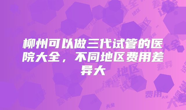 柳州可以做三代试管的医院大全，不同地区费用差异大