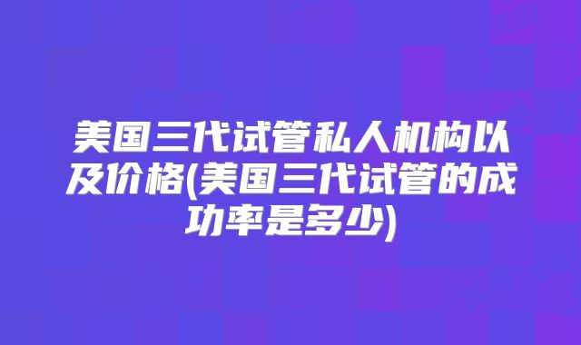 美国三代试管私人机构以及价格(美国三代试管的成功率是多少)