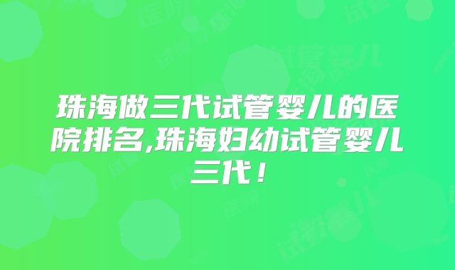 珠海做三代试管婴儿的医院排名,珠海妇幼试管婴儿三代！