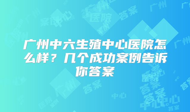 广州中六生殖中心医院怎么样?几个成功案例告诉你答案