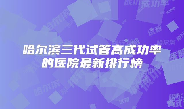 哈尔滨三代试管高成功率的医院最新排行榜