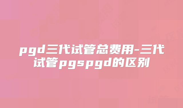 pgd三代试管总费用-三代试管pgspgd的区别