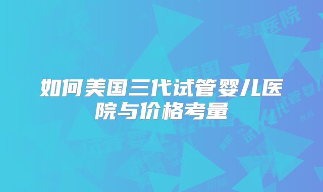 如何美国三代试管婴儿医院与价格考量