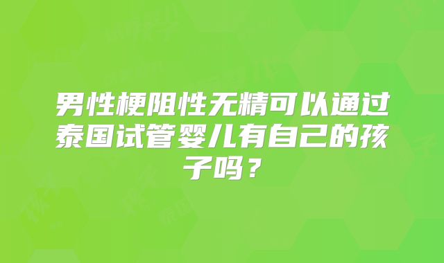 男性梗阻性无精可以通过泰国试管婴儿有自己的孩子吗？